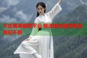 午夜高潮视频平台 极速体验极致刺激精彩不断