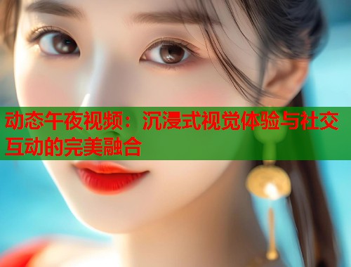 动态午夜视频:沉浸式视觉体验与社交互动的完美融合 第1张 动态午夜视频:沉浸式视觉体验与社交互动的完美融合 第1张