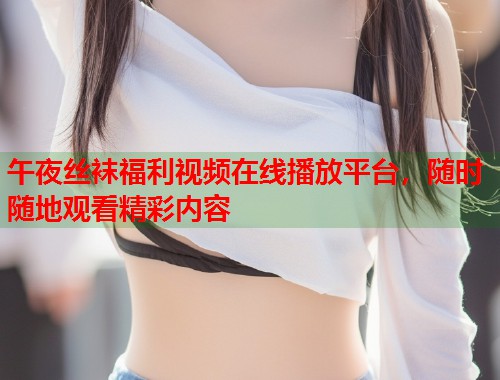 午夜丝袜福利视频在线播放平台,随时随地观看精彩内容 第1张 午夜丝袜福利视频在线播放平台,随时随地观看精彩内容 第1张