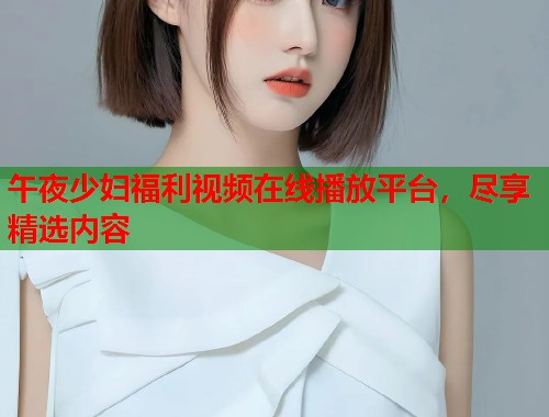 午夜少妇福利视频在线播放平台,尽享精选内容 第2张 午夜少妇福利视频在线播放平台,尽享精选内容 第2张