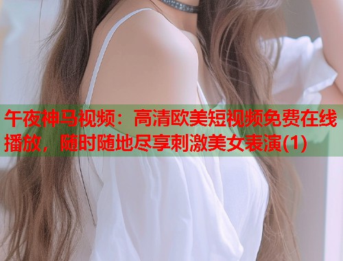 午夜神马视频:高清欧美短视频免费在线播放,随时随地尽享刺激美女表演(1) 第2张 午夜神马视频:高清欧美短视频免费在线播放,随时随地尽享刺激美女表演(1) 第2张