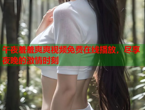 午夜羞羞爽爽视频免费在线播放,尽享夜晚的激情时刻 第1张 午夜羞羞爽爽视频免费在线播放,尽享夜晚的激情时刻 第1张