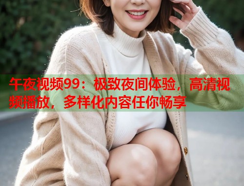 午夜视频99:极致夜间体验,高清视频播放,多样化内容任你畅享 第1张 午夜视频99:极致夜间体验,高清视频播放,多样化内容任你畅享 第1张