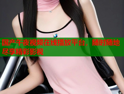 国产午夜视频在线播放平台,随时随地尽享精彩影视 第1张 国产午夜视频在线播放平台,随时随地尽享精彩影视 第1张