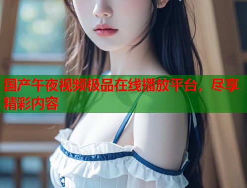 国产午夜视频极品在线播放平台,尽享精彩内容 第1张 国产午夜视频极品在线播放平台,尽享精彩内容 第1张