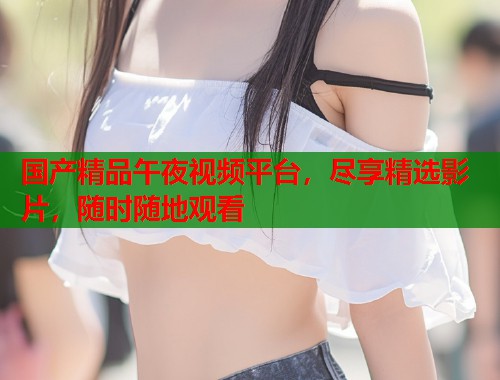 国产精品午夜视频平台,尽享精选影片,随时随地观看 第1张 国产精品午夜视频平台,尽享精选影片,随时随地观看 第1张