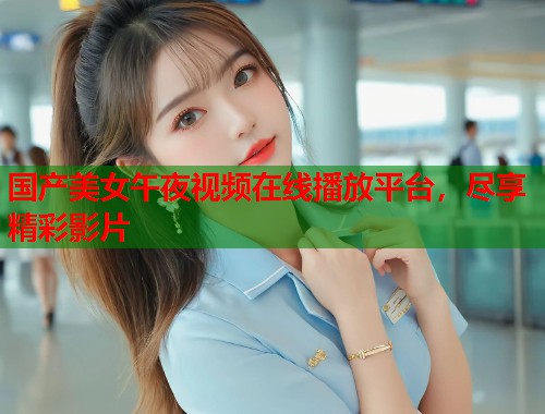 国产美女午夜视频在线播放平台,尽享精彩影片 第2张 国产美女午夜视频在线播放平台,尽享精彩影片 第2张