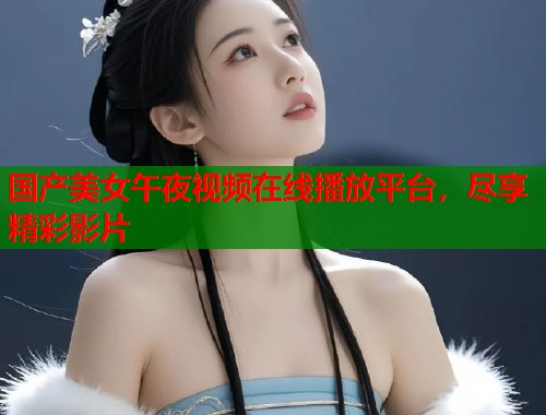 国产美女午夜视频在线播放平台,尽享精彩影片 第1张 国产美女午夜视频在线播放平台,尽享精彩影片 第1张