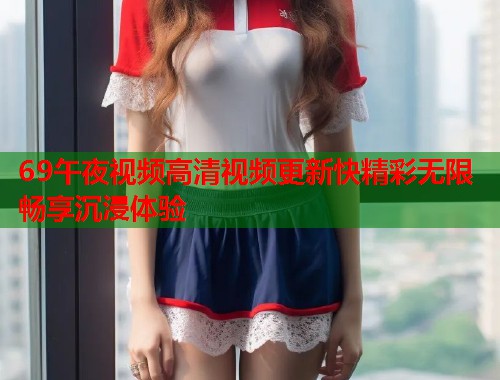 69午夜视频高清视频更新快精彩无限畅享沉浸体验 第1张 69午夜视频高清视频更新快精彩无限畅享沉浸体验 第1张