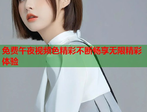 免费午夜视频色精彩不断畅享无限精彩体验 第1张 免费午夜视频色精彩不断畅享无限精彩体验 第1张