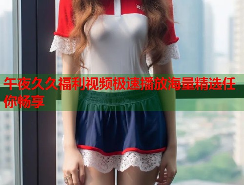 午夜久久福利视频极速播放海量精选任你畅享 第1张 午夜久久福利视频极速播放海量精选任你畅享 第1张