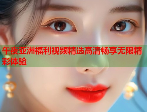 午夜亚洲福利视频精选高清畅享无限精彩体验 第1张 午夜亚洲福利视频精选高清畅享无限精彩体验 第1张
