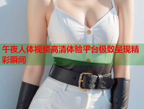 午夜人体视频高清体验平台极致呈现精彩瞬间 第1张 午夜人体视频高清体验平台极致呈现精彩瞬间 第1张
