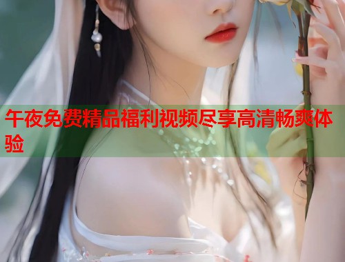 午夜免费精品福利视频尽享高清畅爽体验 第1张 午夜免费精品福利视频尽享高清畅爽体验 第1张