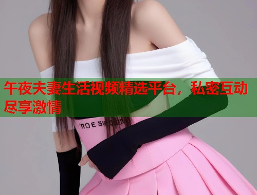 午夜夫妻生活视频精选平台,私密互动尽享激情 第1张 午夜夫妻生活视频精选平台,私密互动尽享激情 第1张