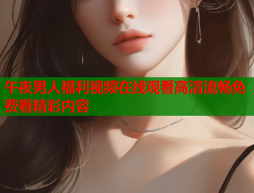 午夜男人福利视频在线观看高清流畅免费看精彩内容 第1张 午夜男人福利视频在线观看高清流畅免费看精彩内容 第1张