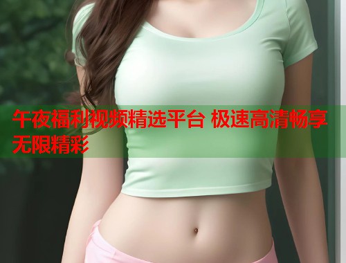 午夜福利视频精选平台 极速高清畅享无限精彩 第1张 午夜福利视频精选平台 极速高清畅享无限精彩 第1张