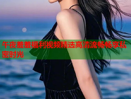 午夜羞羞福利视频精选高清流畅畅享私密时光 第1张 午夜羞羞福利视频精选高清流畅畅享私密时光 第1张