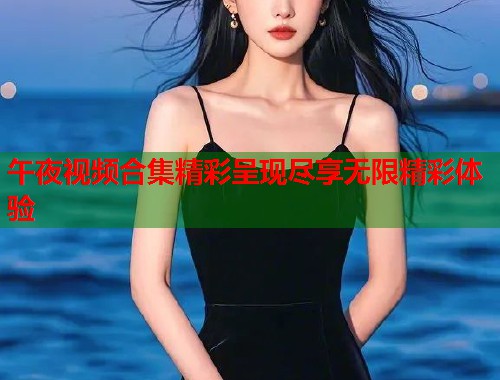 午夜视频合集精彩呈现尽享无限精彩体验 第1张 午夜视频合集精彩呈现尽享无限精彩体验 第1张