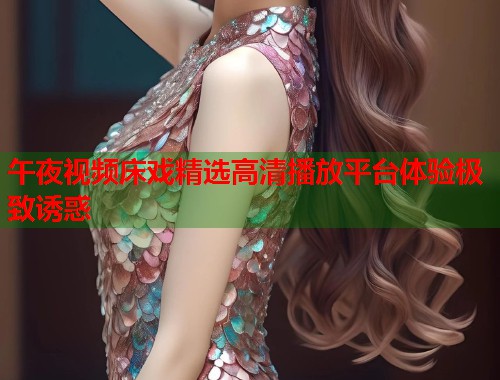 午夜视频床戏精选高清播放平台体验极致诱惑 第1张 午夜视频床戏精选高清播放平台体验极致诱惑 第1张