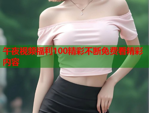 午夜视频福利100精彩不断免费看精彩内容 第1张 午夜视频福利100精彩不断免费看精彩内容 第1张