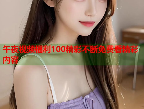 午夜视频福利100精彩不断免费看精彩内容 第2张 午夜视频福利100精彩不断免费看精彩内容 第2张