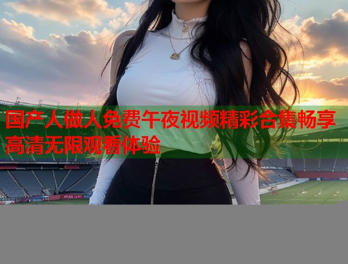 国产人做人免费午夜视频精彩合集畅享高清无限观看体验 第1张 国产人做人免费午夜视频精彩合集畅享高清无限观看体验 第1张