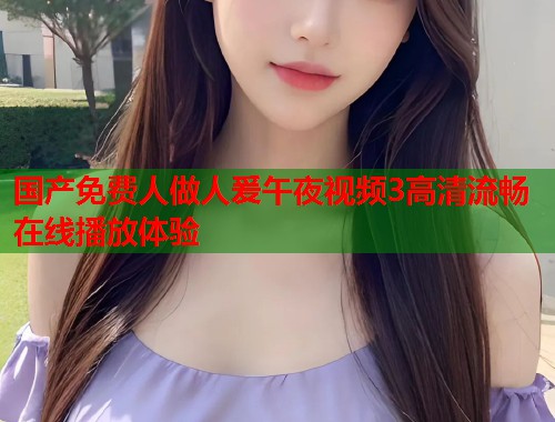 国产免费人做人爰午夜视频3高清流畅在线播放体验 第1张 国产免费人做人爰午夜视频3高清流畅在线播放体验 第1张