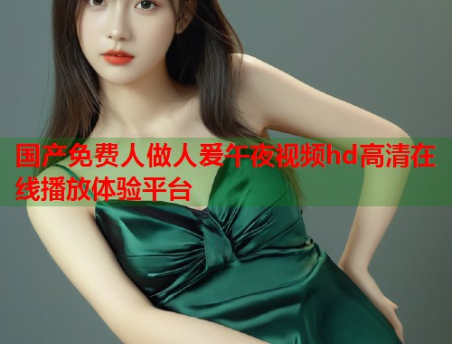 国产免费人做人爰午夜视频hd高清在线播放体验平台 第1张 国产免费人做人爰午夜视频hd高清在线播放体验平台 第1张