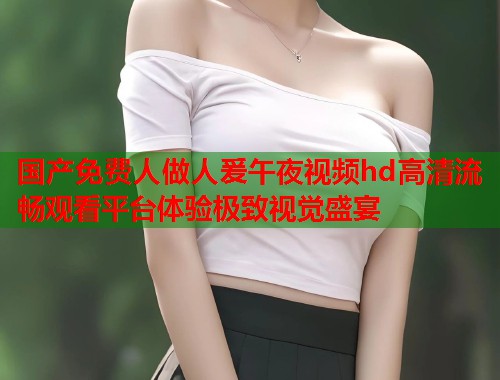 国产免费人做人爰午夜视频hd高清流畅观看平台体验极致视觉盛宴 第1张 国产免费人做人爰午夜视频hd高清流畅观看平台体验极致视觉盛宴 第1张