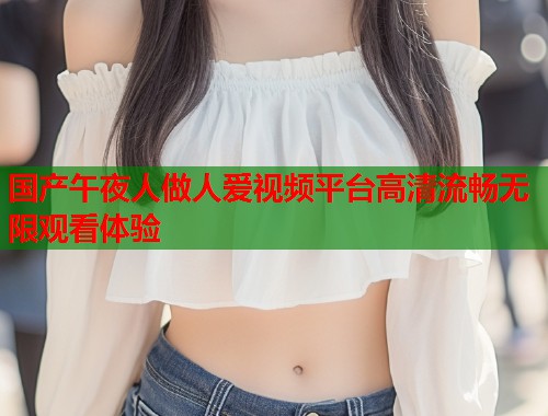 国产午夜人做人爱视频平台高清流畅无限观看体验 第1张 国产午夜人做人爱视频平台高清流畅无限观看体验 第1张