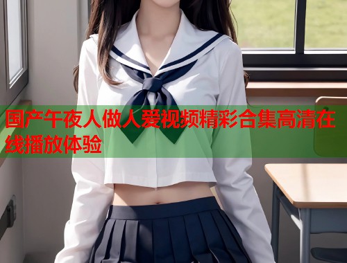 国产午夜人做人爱视频精彩合集高清在线播放体验 第1张 国产午夜人做人爱视频精彩合集高清在线播放体验 第1张