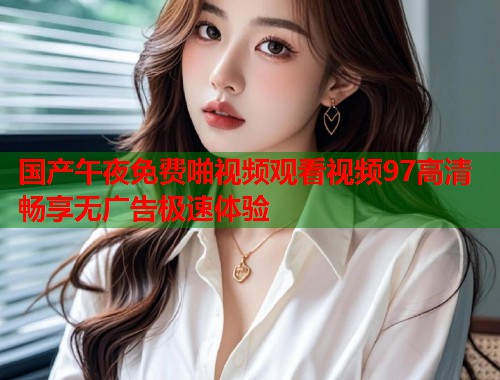 国产午夜免费啪视频观看视频97高清畅享无广告极速体验 第1张 国产午夜免费啪视频观看视频97高清畅享无广告极速体验 第1张