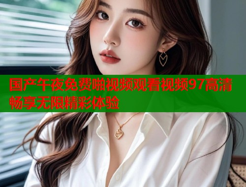 国产午夜免费啪视频观看视频97高清畅享无限精彩体验 第1张 国产午夜免费啪视频观看视频97高清畅享无限精彩体验 第1张