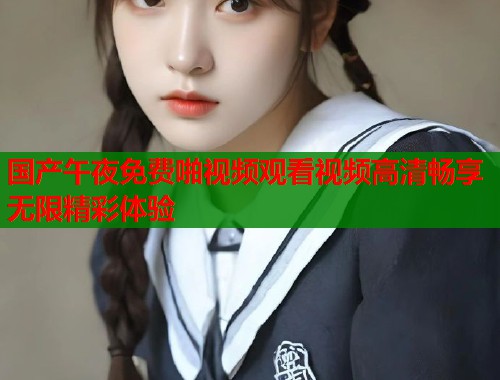 国产午夜免费啪视频观看视频高清畅享无限精彩体验 第1张 国产午夜免费啪视频观看视频高清畅享无限精彩体验 第1张