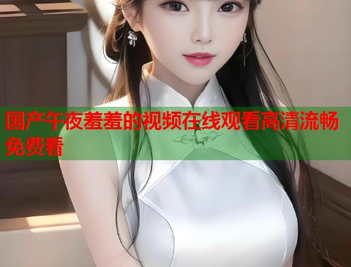 国产午夜羞羞的视频在线观看高清流畅免费看 第1张 国产午夜羞羞的视频在线观看高清流畅免费看 第1张