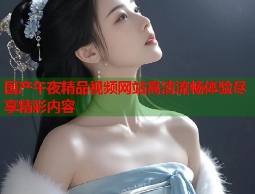 国产午夜精品视频网站高清流畅体验尽享精彩内容 第1张 国产午夜精品视频网站高清流畅体验尽享精彩内容 第1张