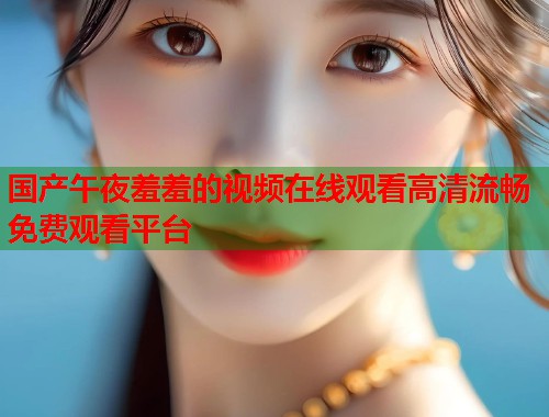 国产午夜羞羞的视频在线观看高清流畅免费观看平台 第1张 国产午夜羞羞的视频在线观看高清流畅免费观看平台 第1张