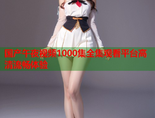 国产午夜视频1000集全集观看平台高清流畅体验 第2张 国产午夜视频1000集全集观看平台高清流畅体验 第2张