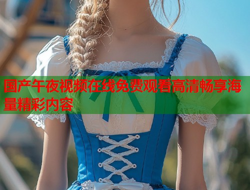 国产午夜视频在线免费观看高清畅享海量精彩内容 第1张 国产午夜视频在线免费观看高清畅享海量精彩内容 第1张