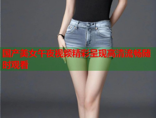 国产美女午夜视频精彩呈现高清流畅随时观看 第1张 国产美女午夜视频精彩呈现高清流畅随时观看 第1张