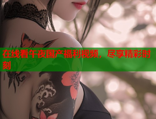 在线看午夜国产福利视频,尽享精彩时刻 第1张 在线看午夜国产福利视频,尽享精彩时刻 第1张