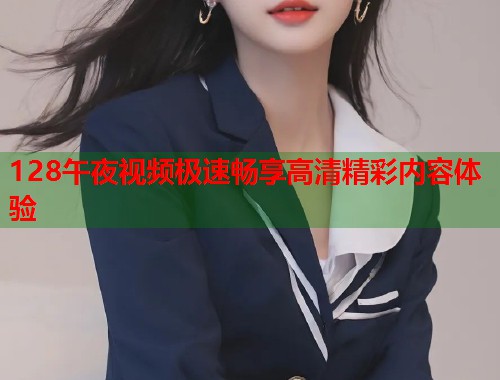 128午夜视频极速畅享高清精彩内容体验 第2张 128午夜视频极速畅享高清精彩内容体验 第2张
