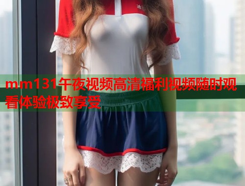 mm131午夜视频高清福利视频随时观看体验极致享受 第1张 mm131午夜视频高清福利视频随时观看体验极致享受 第1张