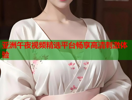 亚洲午夜视频精选平台畅享高清刺激体验 第1张 亚洲午夜视频精选平台畅享高清刺激体验 第1张