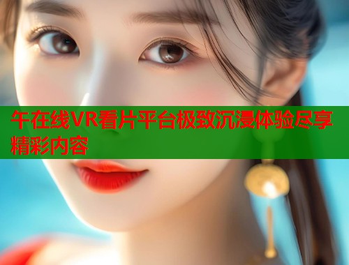 午在线VR看片平台极致沉浸体验尽享精彩内容 第2张 午在线VR看片平台极致沉浸体验尽享精彩内容 第2张