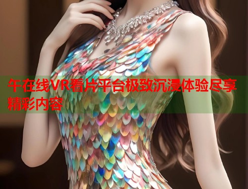 午在线VR看片平台极致沉浸体验尽享精彩内容 第1张 午在线VR看片平台极致沉浸体验尽享精彩内容 第1张