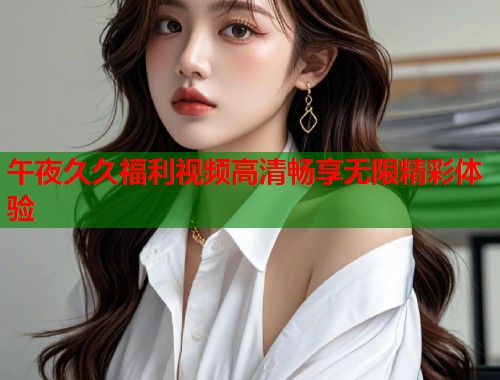 午夜久久福利视频高清畅享无限精彩体验 第1张 午夜久久福利视频高清畅享无限精彩体验 第1张