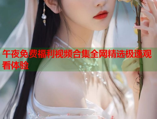 午夜免费福利视频合集全网精选极速观看体验 第1张 午夜免费福利视频合集全网精选极速观看体验 第1张