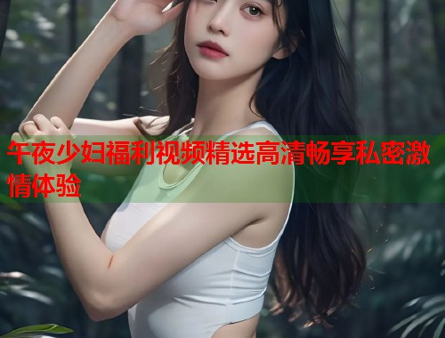 午夜少妇福利视频精选高清畅享私密激情体验 第1张 午夜少妇福利视频精选高清畅享私密激情体验 第1张